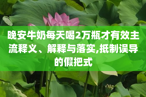 晚安牛奶每天喝2萬瓶才有效主流釋義、解釋與落實(shí),抵制誤導(dǎo)的假把式