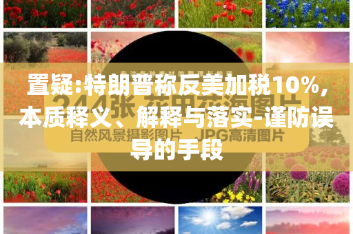 置疑:特朗普稱反美加稅10%,本質(zhì)釋義、解釋與落實-謹(jǐn)防誤導(dǎo)的手段