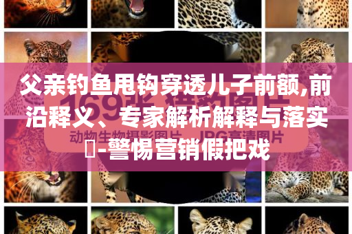 父親釣魚(yú)甩鉤穿透兒子前額,前沿釋義、專(zhuān)家解析解釋與落實(shí)?-警惕營(yíng)銷(xiāo)假把戲