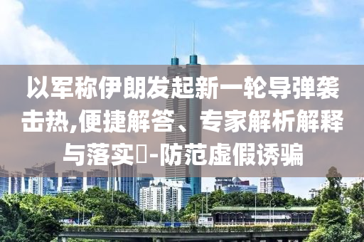以軍稱伊朗發(fā)起新一輪導彈襲擊熱,便捷解答、專家解析解釋與落實?-防范虛假誘騙