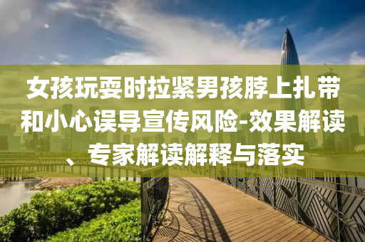 女孩玩耍時拉緊男孩脖上扎帶和小心誤導(dǎo)宣傳風(fēng)險-效果解讀、專家解讀解釋與落實