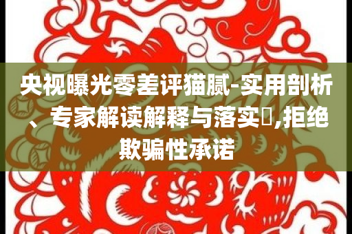 央視曝光零差評貓膩-實用剖析、專家解讀解釋與落實?,拒絕欺騙性承諾