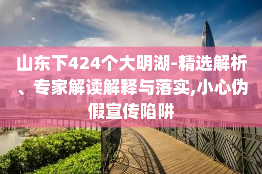 山東下424個(gè)大明湖-精選解析、專家解讀解釋與落實(shí),小心偽假宣傳陷阱