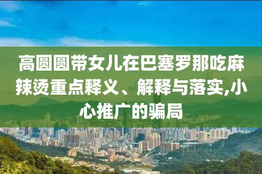 高圓圓帶女兒在巴塞羅那吃麻辣燙重點釋義、解釋與落實,小心推廣的騙局