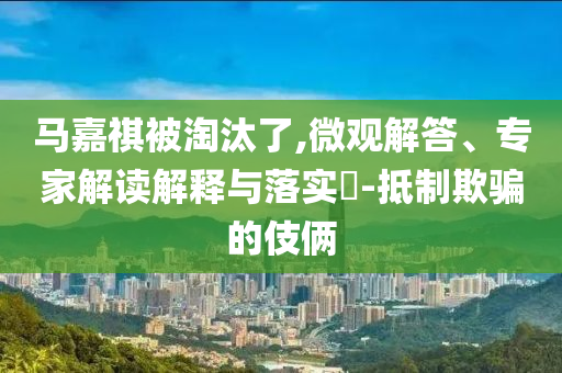 馬嘉祺被淘汰了,微觀解答、專家解讀解釋與落實?-抵制欺騙的伎倆
