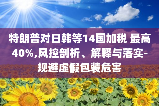 特朗普對日韓等14國加稅 最高40%,風(fēng)控剖析、解釋與落實-規(guī)避虛假包裝危害