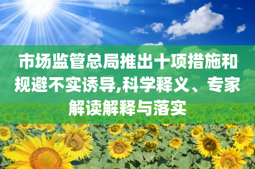 市場監(jiān)管總局推出十項措施和規(guī)避不實誘導(dǎo),科學(xué)釋義、專家解讀解釋與落實