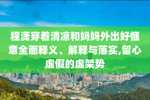 程瀟穿著清涼和媽媽外出好愜意全面釋義、解釋與落實,留心虛假的虛架勢