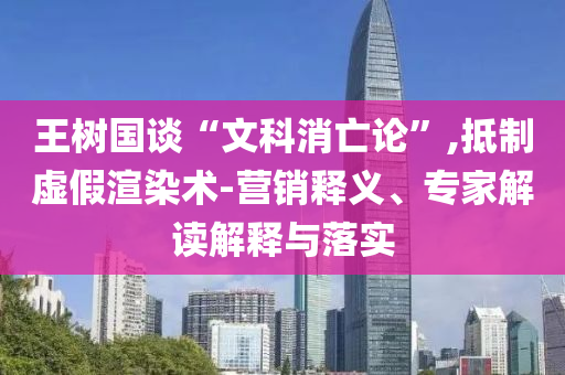 王樹國談“文科消亡論”,抵制虛假渲染術(shù)-營銷釋義、專家解讀解釋與落實(shí)