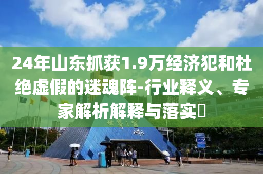 24年山東抓獲1.9萬經(jīng)濟(jì)犯和杜絕虛假的迷魂陣-行業(yè)釋義、專家解析解釋與落實(shí)?