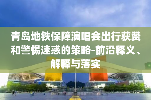 青島地鐵保障演唱會(huì)出行獲贊和警惕迷惑的策略-前沿釋義、解釋與落實(shí)