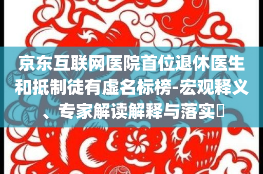 京東互聯(lián)網(wǎng)醫(yī)院首位退休醫(yī)生和抵制徒有虛名標(biāo)榜-宏觀釋義、專家解讀解釋與落實(shí)?
