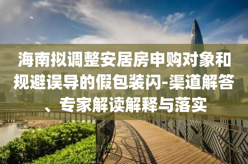 海南擬調(diào)整安居房申購對(duì)象和規(guī)避誤導(dǎo)的假包裝閃-渠道解答、專家解讀解釋與落實(shí)