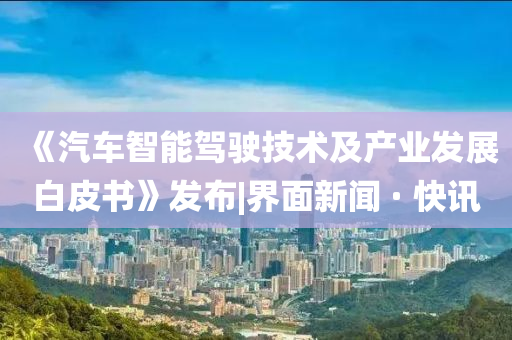 《汽車智能駕駛技術(shù)及產(chǎn)業(yè)發(fā)展白皮書》發(fā)布|界面新聞 · 快訊