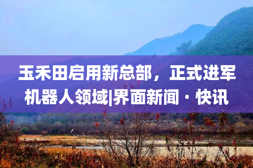 玉禾田啟用新總部，正式進(jìn)軍機(jī)器人領(lǐng)域|界面新聞 · 快訊