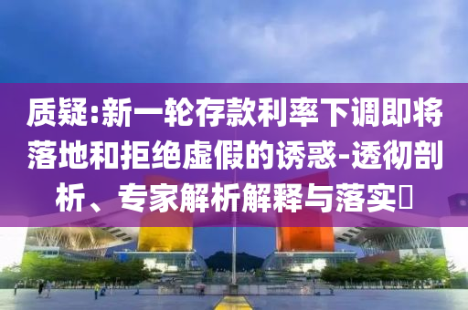 質(zhì)疑:新一輪存款利率下調(diào)即將落地和拒絕虛假的誘惑-透徹剖析、專家解析解釋與落實?