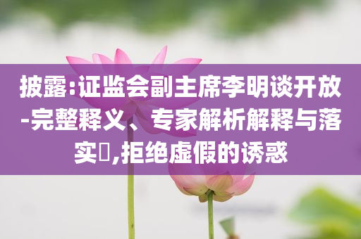 披露:證監(jiān)會副主席李明談開放-完整釋義、專家解析解釋與落實?,拒絕虛假的誘惑