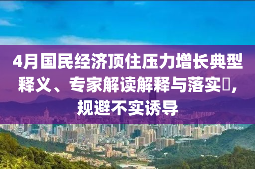 4月國民經(jīng)濟頂住壓力增長典型釋義、專家解讀解釋與落實?,規(guī)避不實誘導(dǎo)