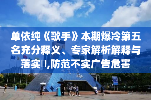 單依純《歌手》本期爆冷第五名充分釋義、專家解析解釋與落實?,防范不實廣告危害