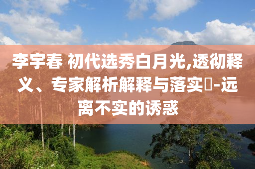 李宇春 初代選秀白月光,透徹釋義、專家解析解釋與落實(shí)?-遠(yuǎn)離不實(shí)的誘惑