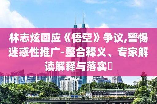 林志炫回應(yīng)《悟空》爭(zhēng)議,警惕迷惑性推廣-整合釋義、專家解讀解釋與落實(shí)?