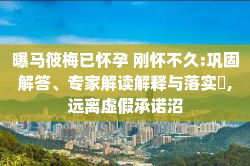 曝馬筱梅已懷孕 剛懷不久:鞏固解答、專家解讀解釋與落實(shí)?,遠(yuǎn)離虛假承諾沼