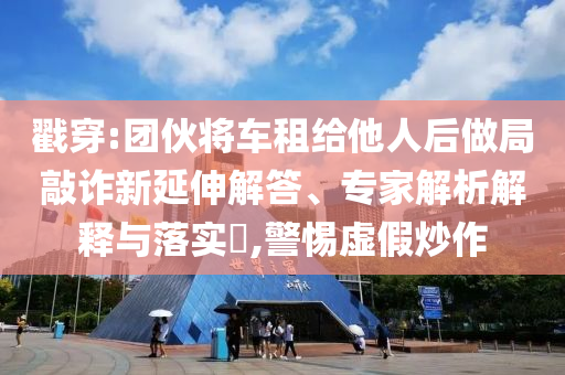 戳穿:團(tuán)伙將車租給他人后做局敲詐新延伸解答、專家解析解釋與落實(shí)?,警惕虛假炒作