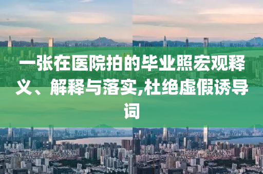 一張在醫(yī)院拍的畢業(yè)照宏觀釋義、解釋與落實,杜絕虛假誘導(dǎo)詞