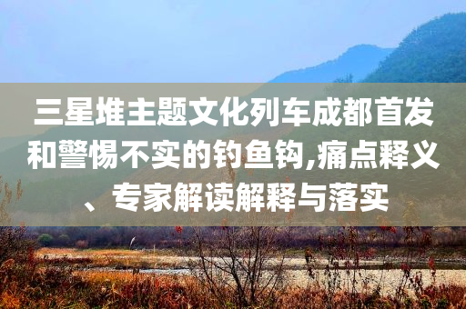 三星堆主題文化列車成都首發(fā)和警惕不實的釣魚鉤,痛點釋義、專家解讀解釋與落實
