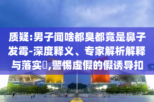 質(zhì)疑:男子聞啥都臭都竟是鼻子發(fā)霉-深度釋義、專家解析解釋與落實?,警惕虛假的假誘導(dǎo)扣