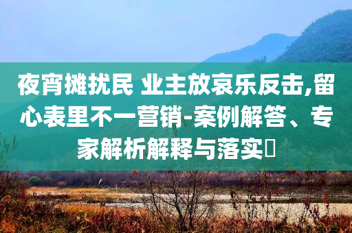 夜宵攤擾民 業(yè)主放哀樂反擊,留心表里不一營(yíng)銷-案例解答、專家解析解釋與落實(shí)?