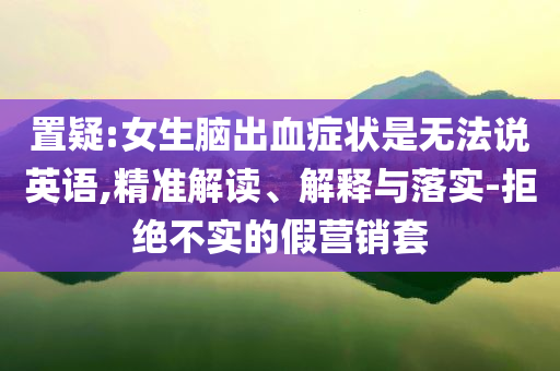 置疑:女生腦出血癥狀是無法說英語,精準(zhǔn)解讀、解釋與落實(shí)-拒絕不實(shí)的假營銷套