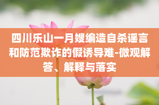 四川樂山一月嫂編造自殺謠言和防范欺詐的假誘導(dǎo)難-微觀解答、解釋與落實(shí)