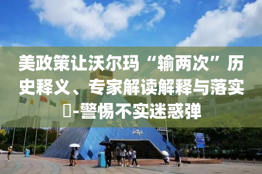 美政策讓沃爾瑪“輸兩次”歷史釋義、專家解讀解釋與落實(shí)?-警惕不實(shí)迷惑彈