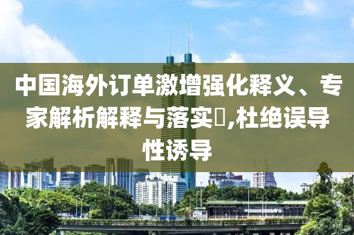 中國海外訂單激增強化釋義、專家解析解釋與落實?,杜絕誤導性誘導
