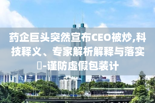 藥企巨頭突然宣布CEO被炒,科技釋義、專家解析解釋與落實?-謹(jǐn)防虛假包裝計