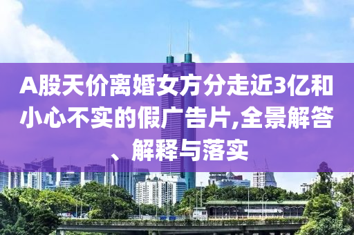 A股天價(jià)離婚女方分走近3億和小心不實(shí)的假?gòu)V告片,全景解答、解釋與落實(shí)