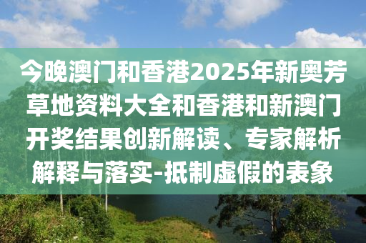 今晚澳門和香港2025年新奧芳草地資料大全和香港和新澳門開獎結(jié)果創(chuàng)新解讀、專家解析解釋與落實-抵制虛假的表象