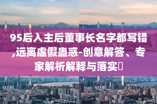95后入主后董事長(zhǎng)名字都寫(xiě)錯(cuò),遠(yuǎn)離虛假蠱惑-創(chuàng)意解答、專(zhuān)家解析解釋與落實(shí)?