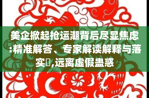美企掀起搶運(yùn)潮背后盡顯焦慮:精準(zhǔn)解答、專家解讀解釋與落實(shí)?,遠(yuǎn)離虛假蠱惑