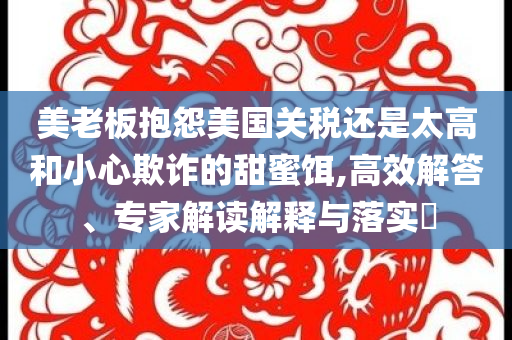 美老板抱怨美國(guó)關(guān)稅還是太高和小心欺詐的甜蜜餌,高效解答、專家解讀解釋與落實(shí)?