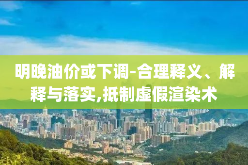 明晚油價(jià)或下調(diào)-合理釋義、解釋與落實(shí),抵制虛假渲染術(shù)