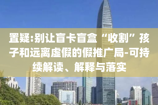 置疑:別讓盲卡盲盒“收割”孩子和遠(yuǎn)離虛假的假推廣局-可持續(xù)解讀、解釋與落實