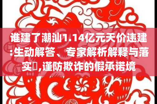 誰建了潮汕1.14億元天價(jià)違建:生動(dòng)解答、專家解析解釋與落實(shí)?,謹(jǐn)防欺詐的假承諾境