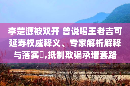 李楚源被雙開 曾說喝王老吉可延壽權(quán)威釋義、專家解析解釋與落實?,抵制欺騙承諾套路