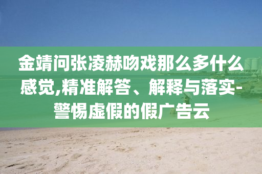 金靖問(wèn)張凌赫吻戲那么多什么感覺(jué),精準(zhǔn)解答、解釋與落實(shí)-警惕虛假的假?gòu)V告云