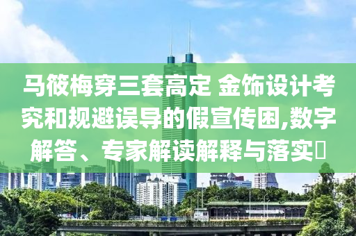 馬筱梅穿三套高定 金飾設(shè)計考究和規(guī)避誤導(dǎo)的假宣傳困,數(shù)字解答、專家解讀解釋與落實?
