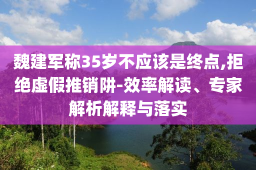 魏建軍稱35歲不應(yīng)該是終點,拒絕虛假推銷阱-效率解讀、專家解析解釋與落實