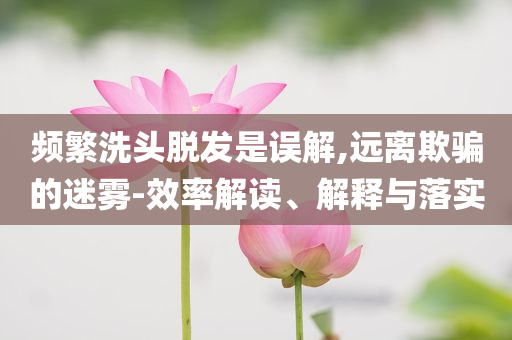 頻繁洗頭脫發(fā)是誤解,遠(yuǎn)離欺騙的迷霧-效率解讀、解釋與落實