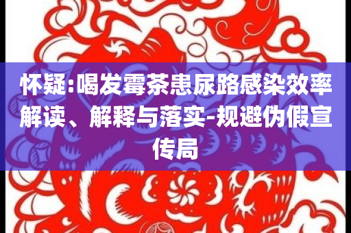 懷疑:喝發(fā)霉茶患尿路感染效率解讀、解釋與落實(shí)-規(guī)避偽假宣傳局